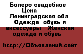 Болеро свадебное › Цена ­ 2 000 - Ленинградская обл. Одежда, обувь и аксессуары » Женская одежда и обувь   